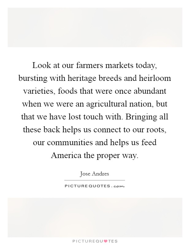 Look at our farmers markets today, bursting with heritage breeds and heirloom varieties, foods that were once abundant when we were an agricultural nation, but that we have lost touch with. Bringing all these back helps us connect to our roots, our communities and helps us feed America the proper way Picture Quote #1