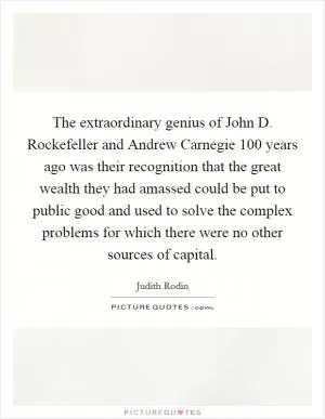The extraordinary genius of John D. Rockefeller and Andrew Carnegie 100 years ago was their recognition that the great wealth they had amassed could be put to public good and used to solve the complex problems for which there were no other sources of capital Picture Quote #1