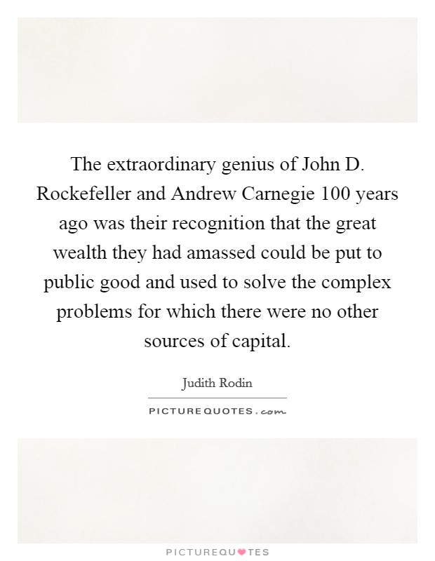 The extraordinary genius of John D. Rockefeller and Andrew Carnegie 100 years ago was their recognition that the great wealth they had amassed could be put to public good and used to solve the complex problems for which there were no other sources of capital Picture Quote #1