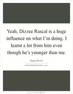 Yeah, Dizzee Rascal is a huge influence on what I’m doing. I learnt a lot from him even though he’s younger than me Picture Quote #1