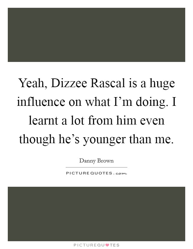Yeah, Dizzee Rascal is a huge influence on what I'm doing. I learnt a lot from him even though he's younger than me Picture Quote #1
