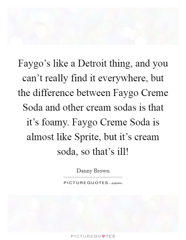Faygo's like a Detroit thing, and you can't really find it everywhere, but the difference between Faygo Creme Soda and other cream sodas is that it's foamy. Faygo Creme Soda is almost like Sprite, but it's cream soda, so that's ill! Picture Quote #1