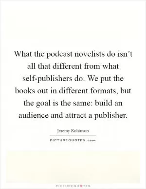 What the podcast novelists do isn’t all that different from what self-publishers do. We put the books out in different formats, but the goal is the same: build an audience and attract a publisher Picture Quote #1