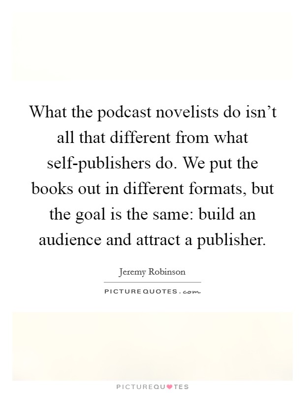 What the podcast novelists do isn't all that different from what self-publishers do. We put the books out in different formats, but the goal is the same: build an audience and attract a publisher Picture Quote #1