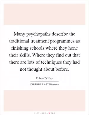 Many psychopaths describe the traditional treatment programmes as finishing schools where they hone their skills. Where they find out that there are lots of techniques they had not thought about before Picture Quote #1
