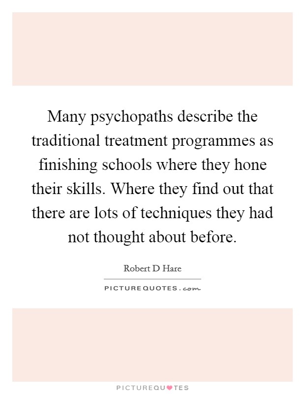 Many psychopaths describe the traditional treatment programmes as finishing schools where they hone their skills. Where they find out that there are lots of techniques they had not thought about before Picture Quote #1