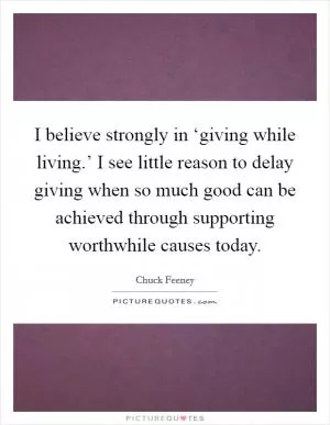 I believe strongly in ‘giving while living.’ I see little reason to delay giving when so much good can be achieved through supporting worthwhile causes today Picture Quote #1