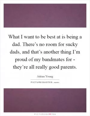 What I want to be best at is being a dad. There’s no room for sucky dads, and that’s another thing I’m proud of my bandmates for - they’re all really good parents Picture Quote #1