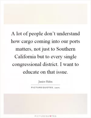 A lot of people don’t understand how cargo coming into our ports matters, not just to Southern California but to every single congressional district. I want to educate on that issue Picture Quote #1