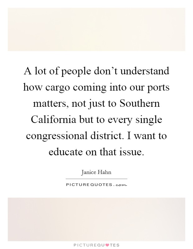 A lot of people don't understand how cargo coming into our ports matters, not just to Southern California but to every single congressional district. I want to educate on that issue Picture Quote #1