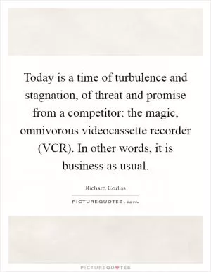 Today is a time of turbulence and stagnation, of threat and promise from a competitor: the magic, omnivorous videocassette recorder (VCR). In other words, it is business as usual Picture Quote #1