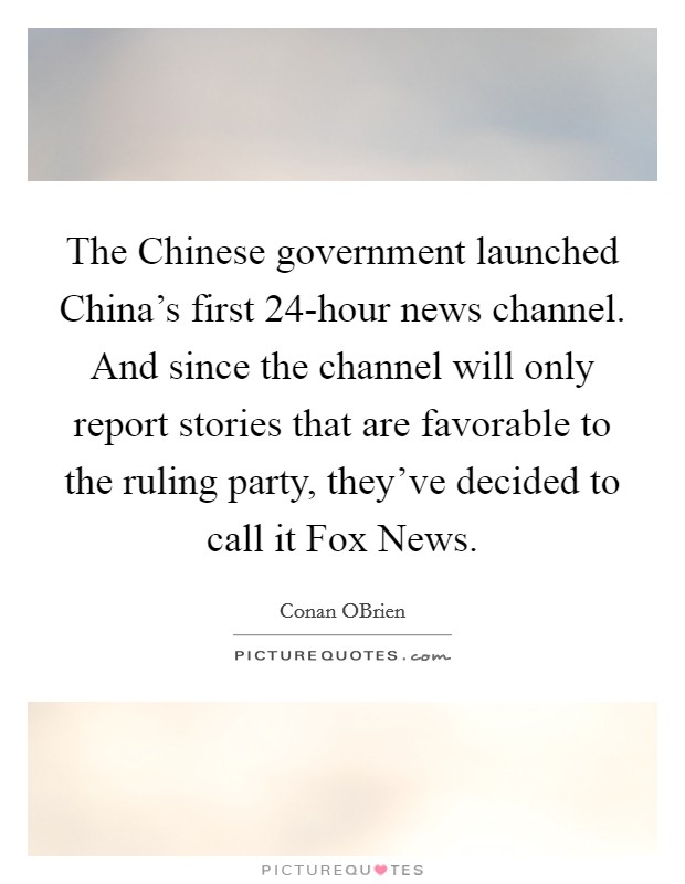 The Chinese government launched China's first 24-hour news channel. And since the channel will only report stories that are favorable to the ruling party, they've decided to call it Fox News Picture Quote #1