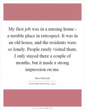 My first job was in a nursing home - a terrible place in retrospect. It was in an old house, and the residents were so lonely. People rarely visited them. I only stayed there a couple of months, but it made a strong impression on me Picture Quote #1