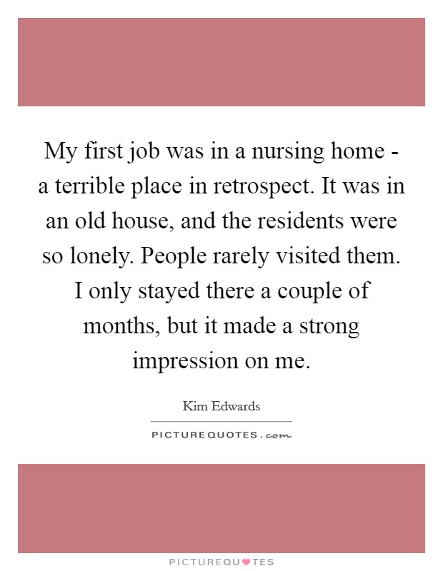 My first job was in a nursing home - a terrible place in retrospect. It was in an old house, and the residents were so lonely. People rarely visited them. I only stayed there a couple of months, but it made a strong impression on me Picture Quote #1