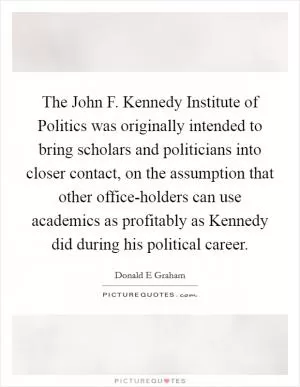 The John F. Kennedy Institute of Politics was originally intended to bring scholars and politicians into closer contact, on the assumption that other office-holders can use academics as profitably as Kennedy did during his political career Picture Quote #1