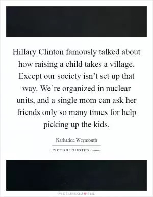 Hillary Clinton famously talked about how raising a child takes a village. Except our society isn’t set up that way. We’re organized in nuclear units, and a single mom can ask her friends only so many times for help picking up the kids Picture Quote #1