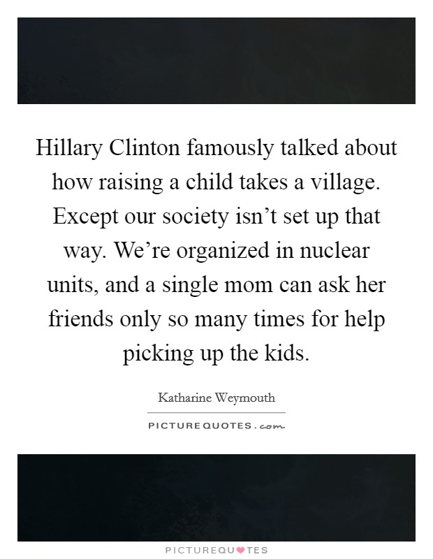 Hillary Clinton famously talked about how raising a child takes a village. Except our society isn't set up that way. We're organized in nuclear units, and a single mom can ask her friends only so many times for help picking up the kids Picture Quote #1