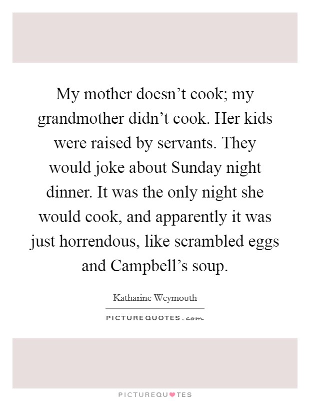 My mother doesn't cook; my grandmother didn't cook. Her kids were raised by servants. They would joke about Sunday night dinner. It was the only night she would cook, and apparently it was just horrendous, like scrambled eggs and Campbell's soup Picture Quote #1