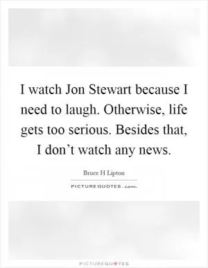 I watch Jon Stewart because I need to laugh. Otherwise, life gets too serious. Besides that, I don’t watch any news Picture Quote #1