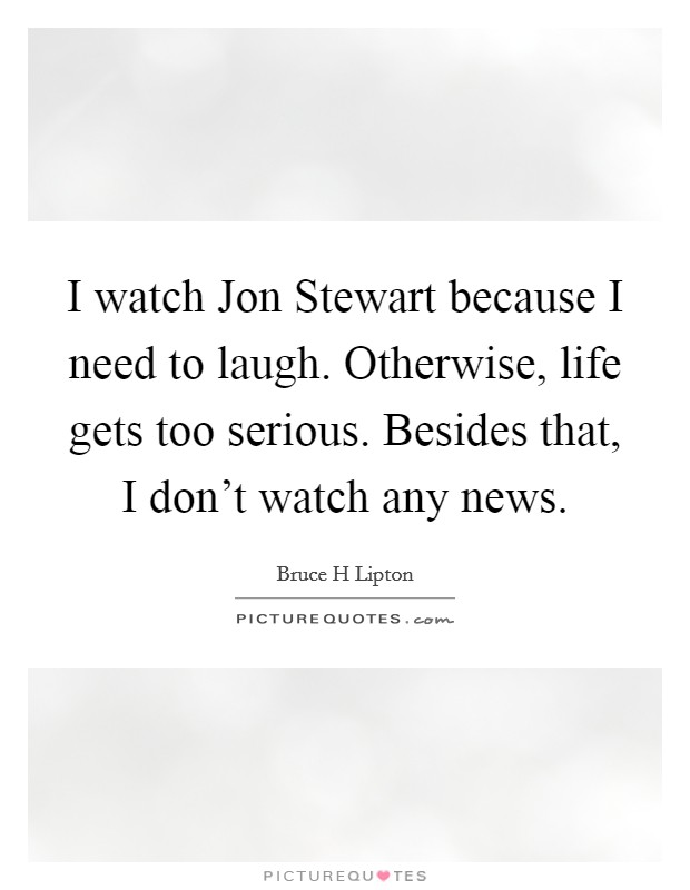 I watch Jon Stewart because I need to laugh. Otherwise, life gets too serious. Besides that, I don't watch any news Picture Quote #1