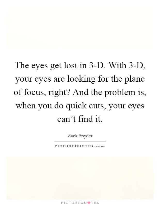 The eyes get lost in 3-D. With 3-D, your eyes are looking for the plane of focus, right? And the problem is, when you do quick cuts, your eyes can't find it Picture Quote #1