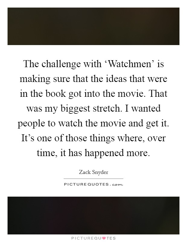 The challenge with ‘Watchmen' is making sure that the ideas that were in the book got into the movie. That was my biggest stretch. I wanted people to watch the movie and get it. It's one of those things where, over time, it has happened more Picture Quote #1