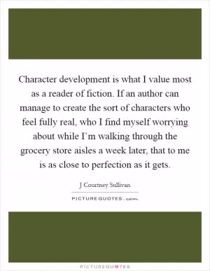 Character development is what I value most as a reader of fiction. If an author can manage to create the sort of characters who feel fully real, who I find myself worrying about while I’m walking through the grocery store aisles a week later, that to me is as close to perfection as it gets Picture Quote #1