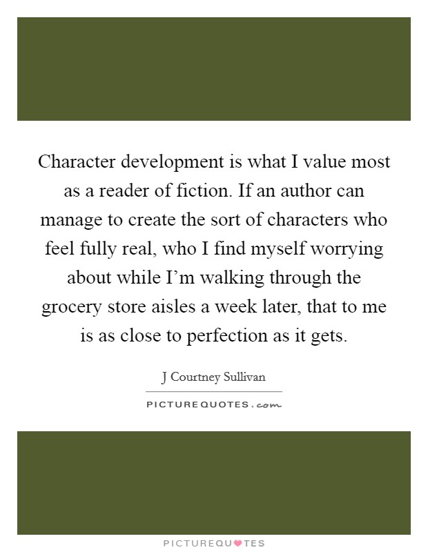 Character development is what I value most as a reader of fiction. If an author can manage to create the sort of characters who feel fully real, who I find myself worrying about while I'm walking through the grocery store aisles a week later, that to me is as close to perfection as it gets Picture Quote #1