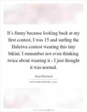 It’s funny because looking back at my first contest, I was 15 and surfing the Haleiwa contest wearing this tiny bikini. I remember not even thinking twice about wearing it - I just thought it was normal Picture Quote #1