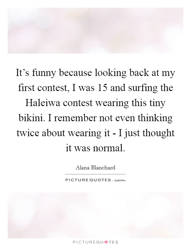 It's funny because looking back at my first contest, I was 15 and surfing the Haleiwa contest wearing this tiny bikini. I remember not even thinking twice about wearing it - I just thought it was normal Picture Quote #1
