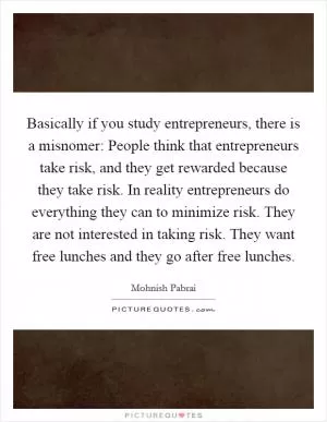 Basically if you study entrepreneurs, there is a misnomer: People think that entrepreneurs take risk, and they get rewarded because they take risk. In reality entrepreneurs do everything they can to minimize risk. They are not interested in taking risk. They want free lunches and they go after free lunches Picture Quote #1