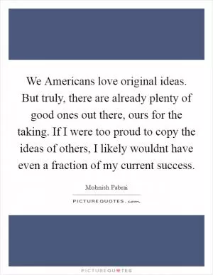 We Americans love original ideas. But truly, there are already plenty of good ones out there, ours for the taking. If I were too proud to copy the ideas of others, I likely wouldnt have even a fraction of my current success Picture Quote #1