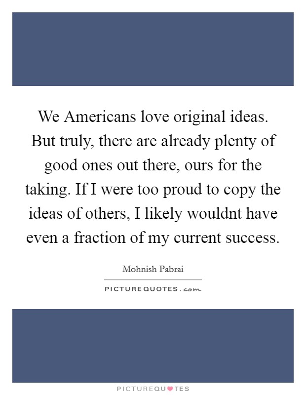 We Americans love original ideas. But truly, there are already plenty of good ones out there, ours for the taking. If I were too proud to copy the ideas of others, I likely wouldnt have even a fraction of my current success Picture Quote #1