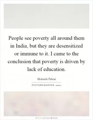 People see poverty all around them in India, but they are desensitized or immune to it. I came to the conclusion that poverty is driven by lack of education Picture Quote #1