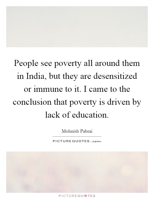 People see poverty all around them in India, but they are desensitized or immune to it. I came to the conclusion that poverty is driven by lack of education Picture Quote #1