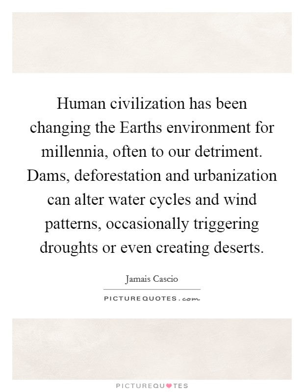 Human civilization has been changing the Earths environment for millennia, often to our detriment. Dams, deforestation and urbanization can alter water cycles and wind patterns, occasionally triggering droughts or even creating deserts Picture Quote #1