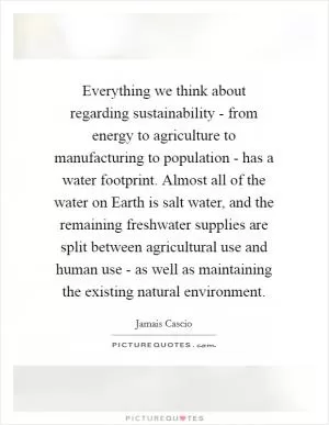 Everything we think about regarding sustainability - from energy to agriculture to manufacturing to population - has a water footprint. Almost all of the water on Earth is salt water, and the remaining freshwater supplies are split between agricultural use and human use - as well as maintaining the existing natural environment Picture Quote #1