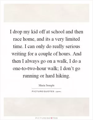 I drop my kid off at school and then race home, and its a very limited time. I can only do really serious writing for a couple of hours. And then I always go on a walk, I do a one-to-two-hour walk; I don’t go running or hard hiking Picture Quote #1