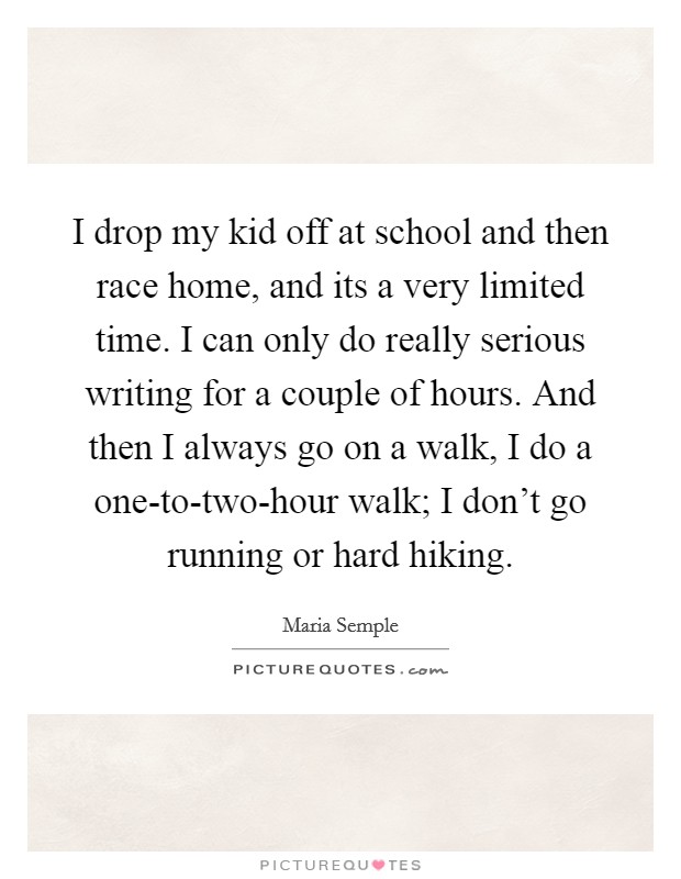 I drop my kid off at school and then race home, and its a very limited time. I can only do really serious writing for a couple of hours. And then I always go on a walk, I do a one-to-two-hour walk; I don't go running or hard hiking Picture Quote #1