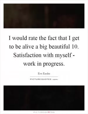 I would rate the fact that I get to be alive a big beautiful 10. Satisfaction with myself - work in progress Picture Quote #1