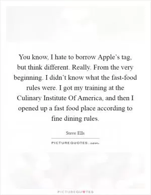 You know, I hate to borrow Apple’s tag, but think different. Really. From the very beginning. I didn’t know what the fast-food rules were. I got my training at the Culinary Institute Of America, and then I opened up a fast food place according to fine dining rules Picture Quote #1