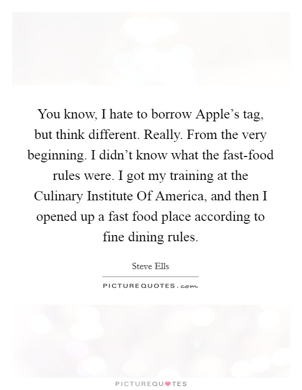You know, I hate to borrow Apple's tag, but think different. Really. From the very beginning. I didn't know what the fast-food rules were. I got my training at the Culinary Institute Of America, and then I opened up a fast food place according to fine dining rules Picture Quote #1