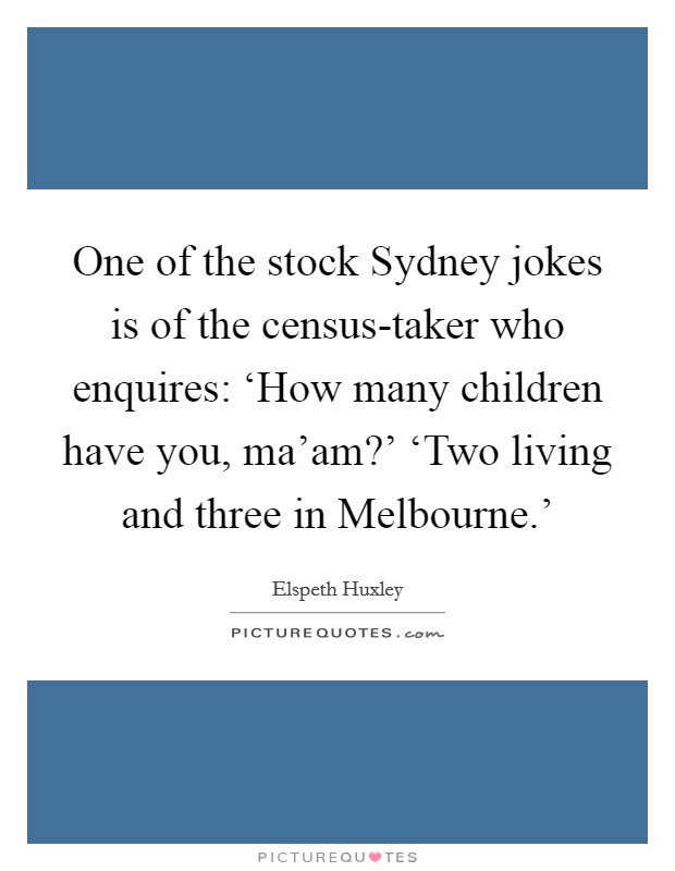 One of the stock Sydney jokes is of the census-taker who enquires: ‘How many children have you, ma'am?' ‘Two living and three in Melbourne.' Picture Quote #1