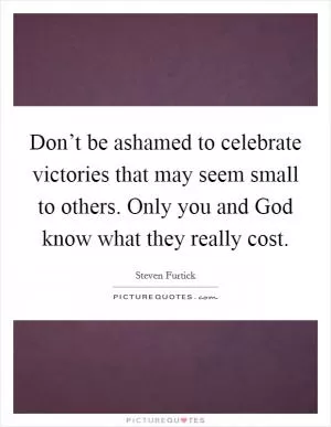 Don’t be ashamed to celebrate victories that may seem small to others. Only you and God know what they really cost Picture Quote #1