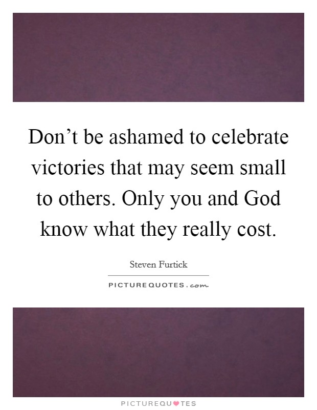 Don't be ashamed to celebrate victories that may seem small to others. Only you and God know what they really cost Picture Quote #1