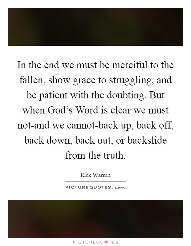 In the end we must be merciful to the fallen, show grace to struggling, and be patient with the doubting. But when God's Word is clear we must not-and we cannot-back up, back off, back down, back out, or backslide from the truth Picture Quote #1