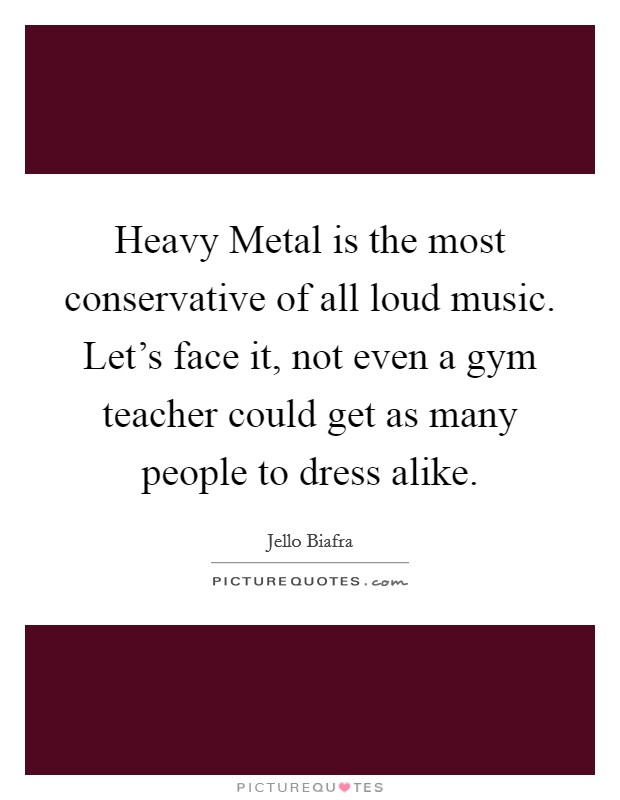 Heavy Metal is the most conservative of all loud music. Let's face it, not even a gym teacher could get as many people to dress alike Picture Quote #1
