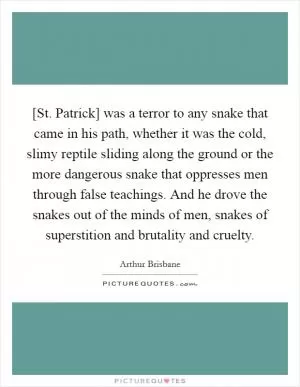 [St. Patrick] was a terror to any snake that came in his path, whether it was the cold, slimy reptile sliding along the ground or the more dangerous snake that oppresses men through false teachings. And he drove the snakes out of the minds of men, snakes of superstition and brutality and cruelty Picture Quote #1