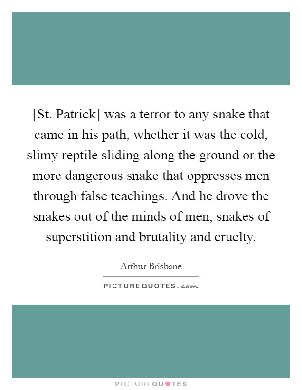 [St. Patrick] was a terror to any snake that came in his path, whether it was the cold, slimy reptile sliding along the ground or the more dangerous snake that oppresses men through false teachings. And he drove the snakes out of the minds of men, snakes of superstition and brutality and cruelty Picture Quote #1