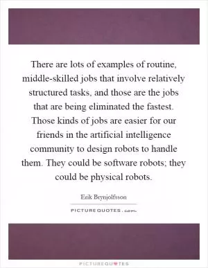 There are lots of examples of routine, middle-skilled jobs that involve relatively structured tasks, and those are the jobs that are being eliminated the fastest. Those kinds of jobs are easier for our friends in the artificial intelligence community to design robots to handle them. They could be software robots; they could be physical robots Picture Quote #1